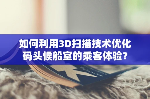 如何利用3D扫描技术优化码头候船室的乘客体验？