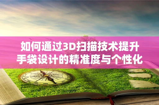 如何通过3D扫描技术提升手袋设计的精准度与个性化？