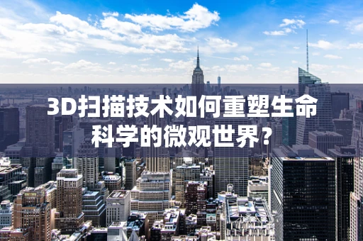 3D扫描技术如何重塑生命科学的微观世界？