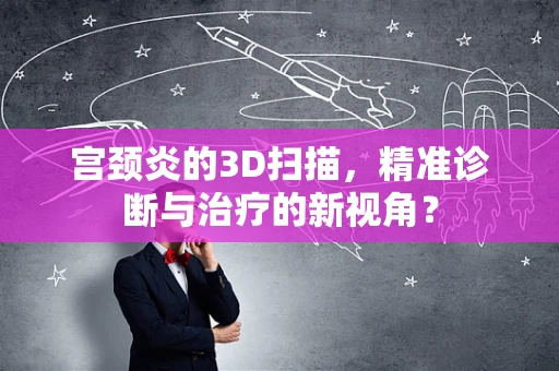 宫颈炎的3D扫描，精准诊断与治疗的新视角？