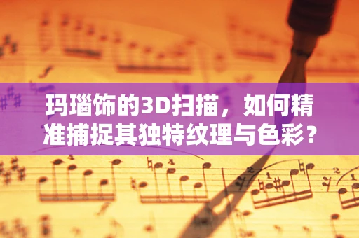 玛瑙饰的3D扫描，如何精准捕捉其独特纹理与色彩？