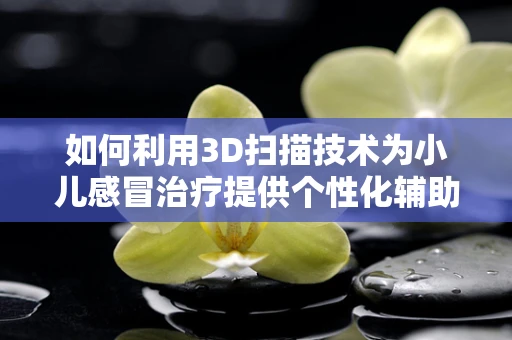 如何利用3D扫描技术为小儿感冒治疗提供个性化辅助工具？