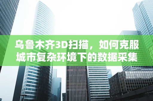 乌鲁木齐3D扫描，如何克服城市复杂环境下的数据采集挑战？