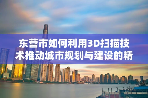 东营市如何利用3D扫描技术推动城市规划与建设的精细化发展？