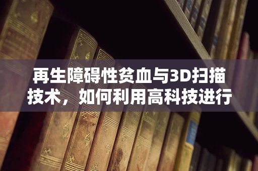 再生障碍性贫血与3D扫描技术，如何利用高科技进行精准诊断与治疗？