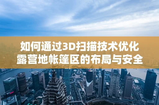 如何通过3D扫描技术优化露营地帐篷区的布局与安全？