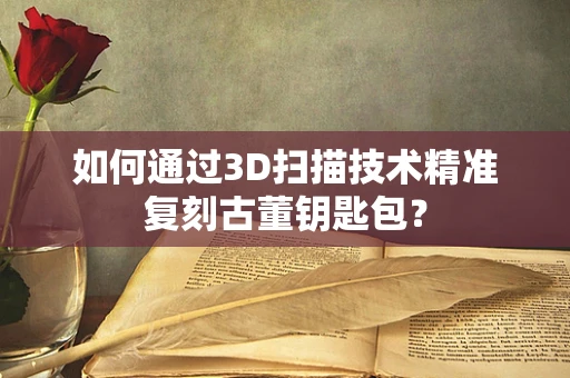 如何通过3D扫描技术精准复刻古董钥匙包？