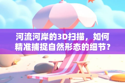 河流河岸的3D扫描，如何精准捕捉自然形态的细节？