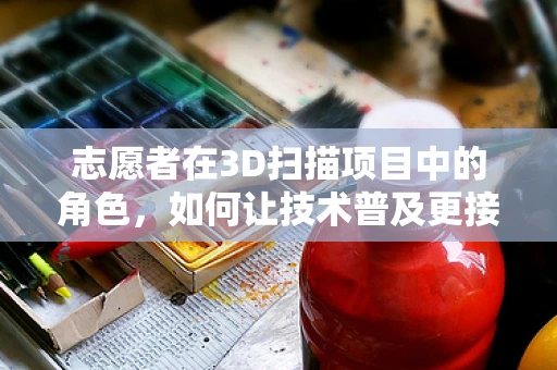 志愿者在3D扫描项目中的角色，如何让技术普及更接地气？