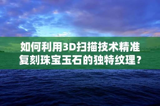 如何利用3D扫描技术精准复刻珠宝玉石的独特纹理？