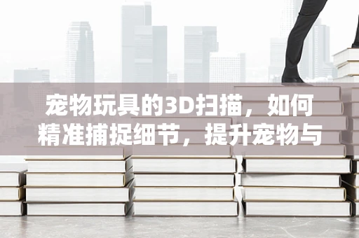 宠物玩具的3D扫描，如何精准捕捉细节，提升宠物与玩具的互动体验？
