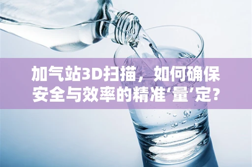 加气站3D扫描，如何确保安全与效率的精准‘量’定？