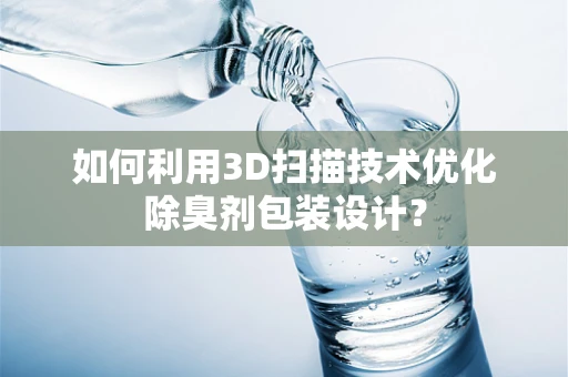 如何利用3D扫描技术优化除臭剂包装设计？