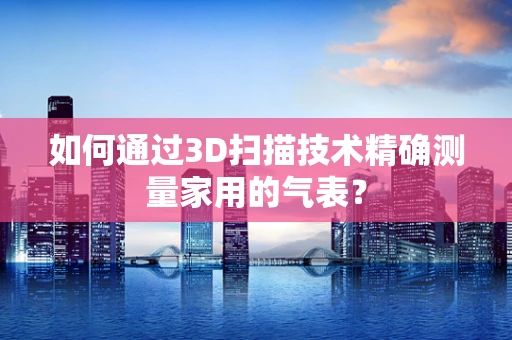 如何通过3D扫描技术精确测量家用的气表？
