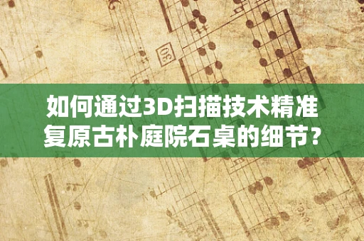 如何通过3D扫描技术精准复原古朴庭院石桌的细节？