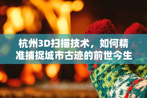 杭州3D扫描技术，如何精准捕捉城市古迹的前世今生？