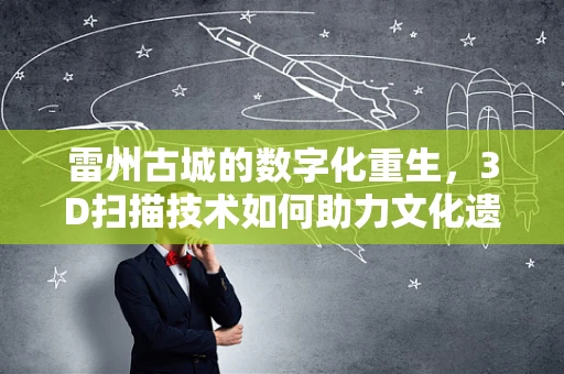雷州古城的数字化重生，3D扫描技术如何助力文化遗产保护？