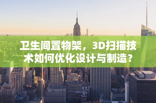 卫生间置物架，3D扫描技术如何优化设计与制造？