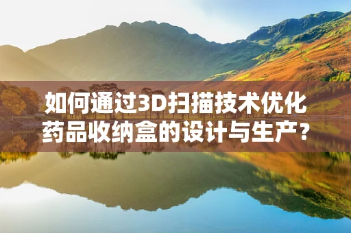 如何通过3D扫描技术优化药品收纳盒的设计与生产？