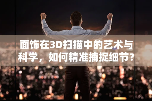 面饰在3D扫描中的艺术与科学，如何精准捕捉细节？