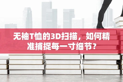 无袖T恤的3D扫描，如何精准捕捉每一寸细节？
