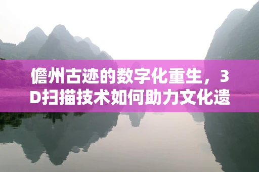 儋州古迹的数字化重生，3D扫描技术如何助力文化遗产保护？