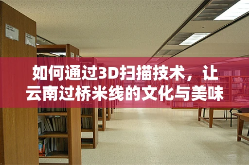 如何通过3D扫描技术，让云南过桥米线的文化与美味触手可及？