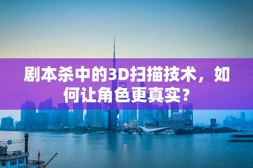 剧本杀中的3D扫描技术，如何让角色更真实？