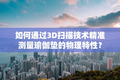 如何通过3D扫描技术精准测量瑜伽垫的物理特性？