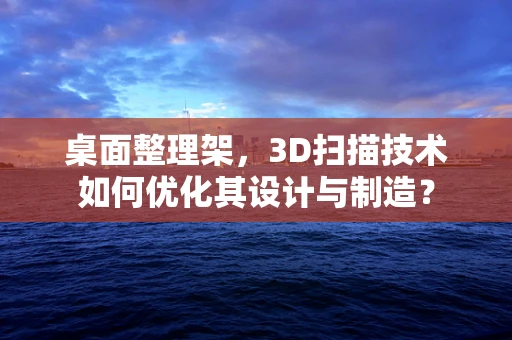 桌面整理架，3D扫描技术如何优化其设计与制造？