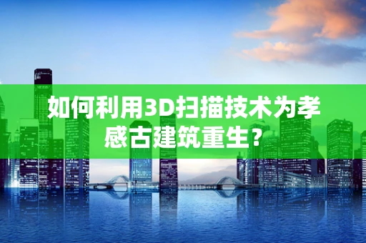 如何利用3D扫描技术为孝感古建筑重生？