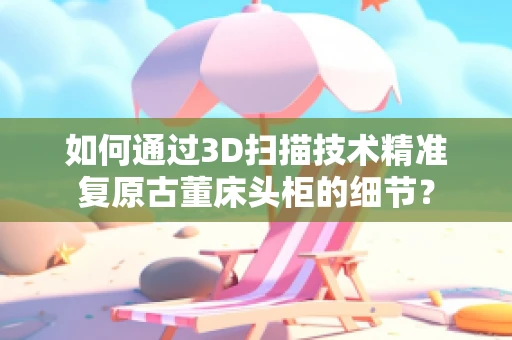 如何通过3D扫描技术精准复原古董床头柜的细节？