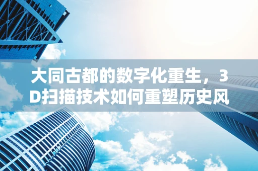 大同古都的数字化重生，3D扫描技术如何重塑历史风貌？