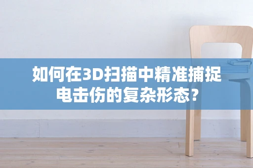 如何在3D扫描中精准捕捉电击伤的复杂形态？