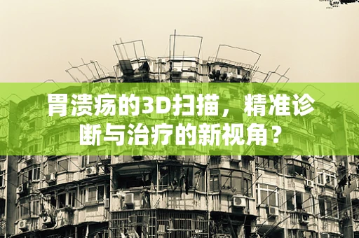 胃溃疡的3D扫描，精准诊断与治疗的新视角？