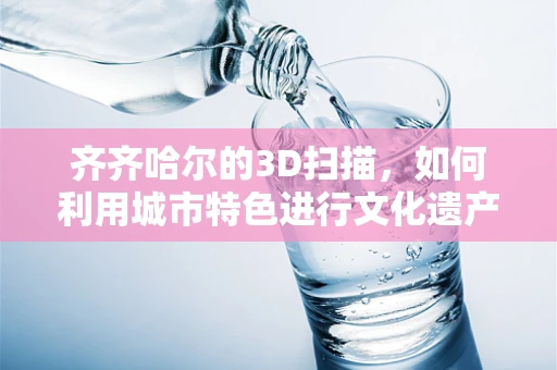 齐齐哈尔的3D扫描，如何利用城市特色进行文化遗产的数字化保护？