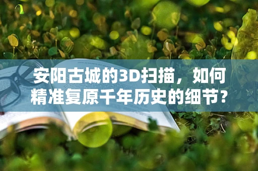 安阳古城的3D扫描，如何精准复原千年历史的细节？