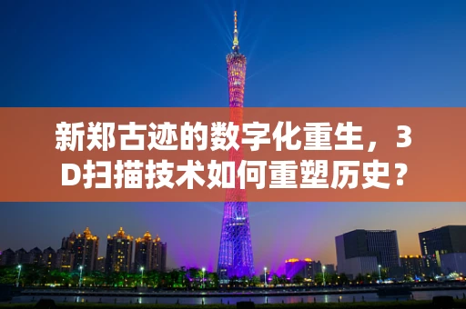 新郑古迹的数字化重生，3D扫描技术如何重塑历史？