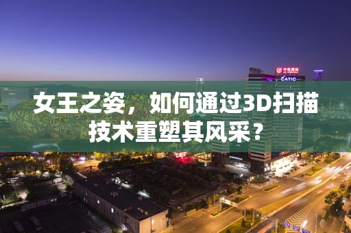 女王之姿，如何通过3D扫描技术重塑其风采？