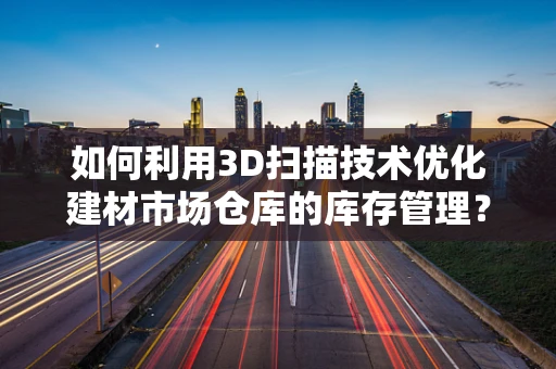如何利用3D扫描技术优化建材市场仓库的库存管理？