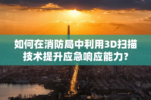 如何在消防局中利用3D扫描技术提升应急响应能力？