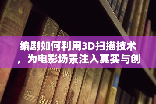 编剧如何利用3D扫描技术，为电影场景注入真实与创意的双重魅力？