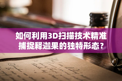 如何利用3D扫描技术精准捕捉释迦果的独特形态？