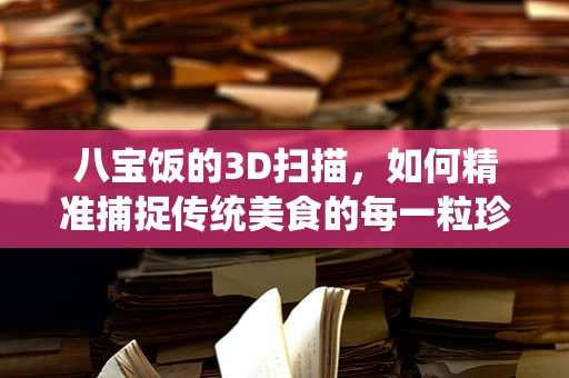 八宝饭的3D扫描，如何精准捕捉传统美食的每一粒珍馐？