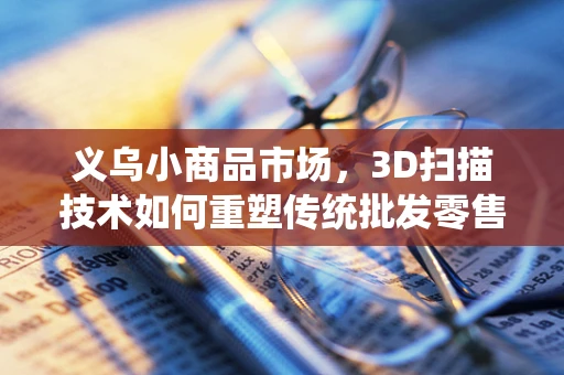 义乌小商品市场，3D扫描技术如何重塑传统批发零售的未来？