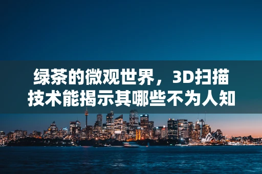 绿茶的微观世界，3D扫描技术能揭示其哪些不为人知的秘密？
