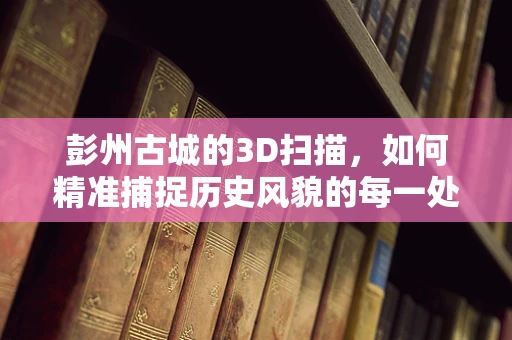 彭州古城的3D扫描，如何精准捕捉历史风貌的每一处细节？