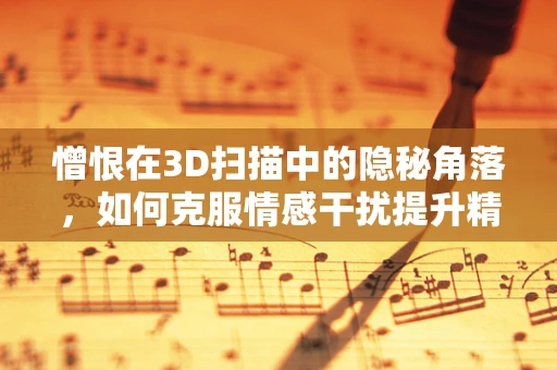 憎恨在3D扫描中的隐秘角落，如何克服情感干扰提升精度？