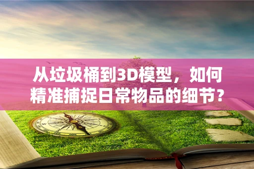 从垃圾桶到3D模型，如何精准捕捉日常物品的细节？
