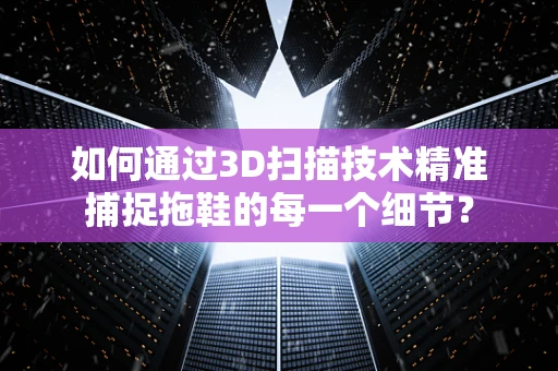如何通过3D扫描技术精准捕捉拖鞋的每一个细节？